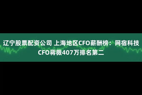 辽宁股票配资公司 上海地区CFO薪酬榜：网宿科技CFO蒋薇407万排名第二