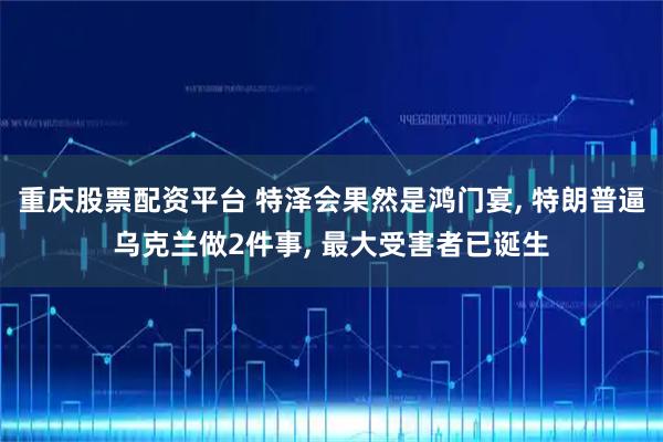 重庆股票配资平台 特泽会果然是鸿门宴, 特朗普逼乌克兰做2件事, 最大受害者已诞生