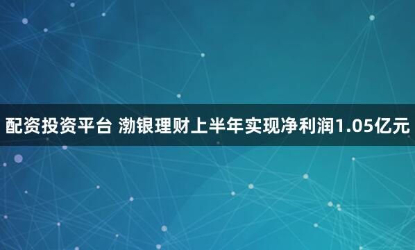 配资投资平台 渤银理财上半年实现净利润1.05亿元