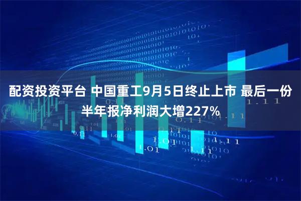 配资投资平台 中国重工9月5日终止上市 最后一份半年报净利润大增227%