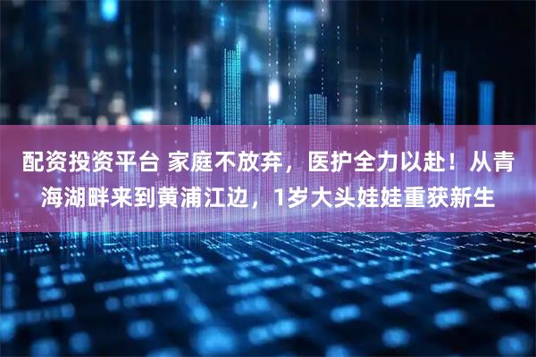 配资投资平台 家庭不放弃，医护全力以赴！从青海湖畔来到黄浦江边，1岁大头娃娃重获新生