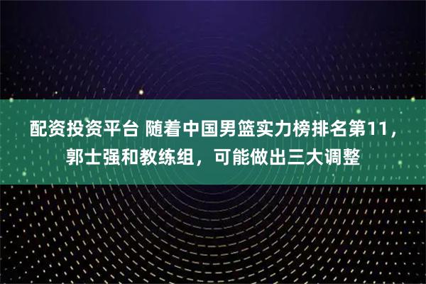 配资投资平台 随着中国男篮实力榜排名第11，郭士强和教练组，可能做出三大调整