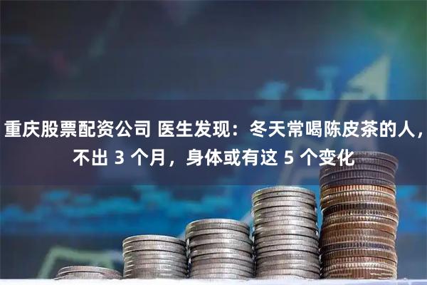 重庆股票配资公司 医生发现：冬天常喝陈皮茶的人，不出 3 个月，身体或有这 5 个变化