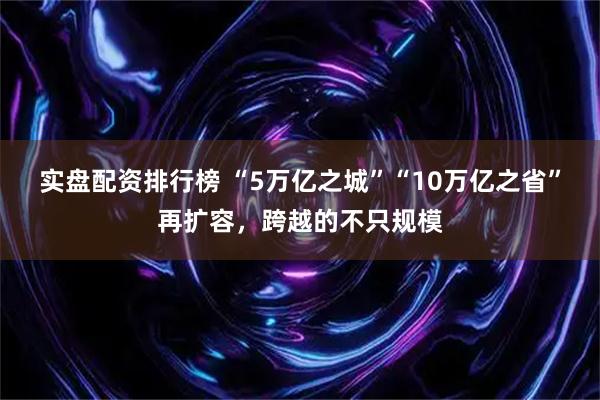 实盘配资排行榜 “5万亿之城”“10万亿之省”再扩容，跨越的不只规模
