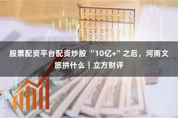 股票配资平台配资炒股 “10亿+”之后，河南文旅拼什么｜立方财评