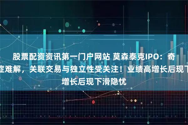 股票配资资讯第一门户网站 莫森泰克IPO：奇瑞依赖症难解，关联交易与独立性受关注！业绩高增长后现下滑隐忧