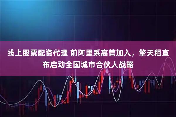 线上股票配资代理 前阿里系高管加入，擎天租宣布启动全国城市合伙人战略