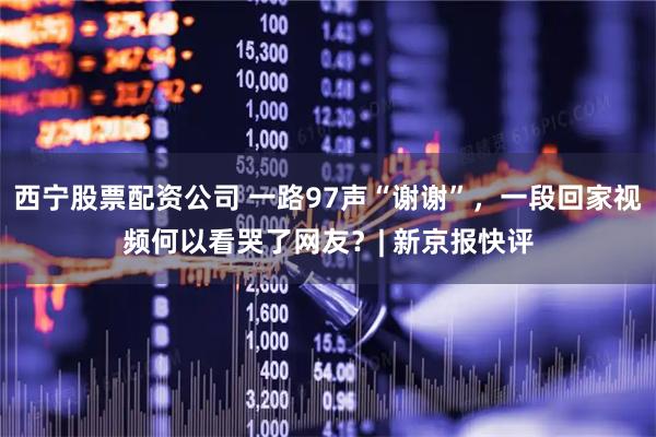 西宁股票配资公司 一路97声“谢谢”，一段回家视频何以看哭了网友？| 新京报快评
