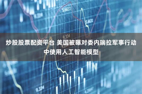 炒股股票配资平台 美国被曝对委内瑞拉军事行动中使用人工智能模型