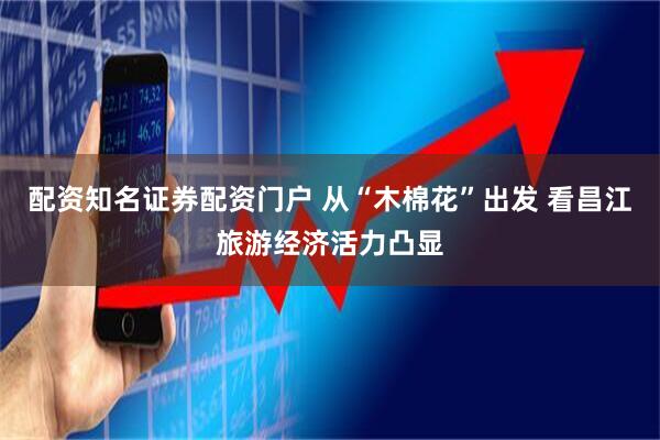配资知名证券配资门户 从“木棉花”出发 看昌江旅游经济活力凸显