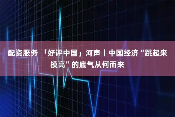 配资服务 「好评中国」河声丨中国经济“跳起来摸高”的底气从何而来