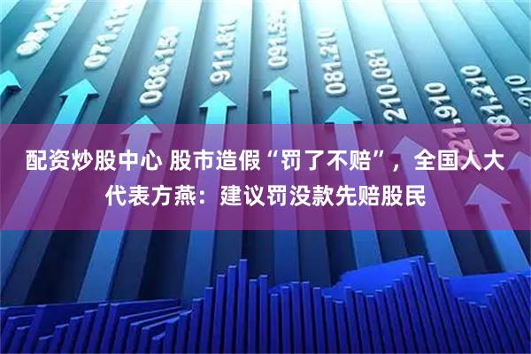 配资炒股中心 股市造假“罚了不赔”，全国人大代表方燕：建议罚没款先赔股民