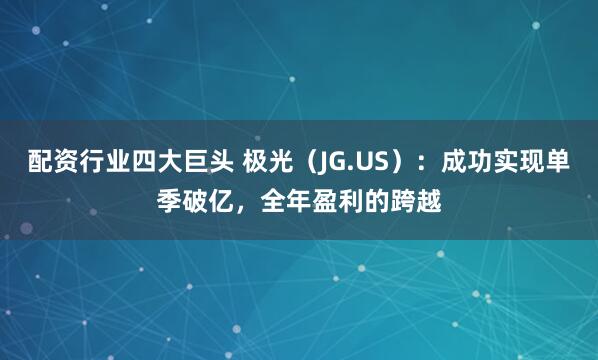 配资行业四大巨头 极光（JG.US）：成功实现单季破亿，全年盈利的跨越