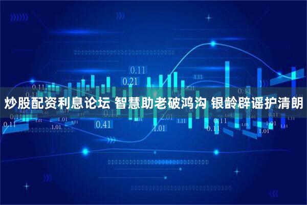 炒股配资利息论坛 智慧助老破鸿沟 银龄辟谣护清朗