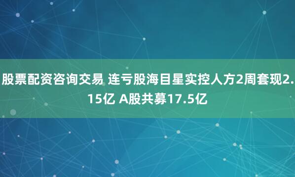 股票配资咨询交易 连亏股海目星实控人方2周套现2.15亿 A股共募17.5亿
